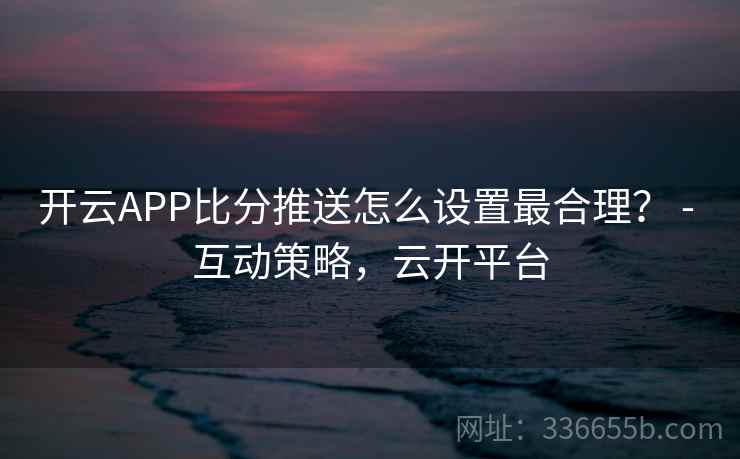 开云APP比分推送怎么设置最合理? - 互动策略,云开平台