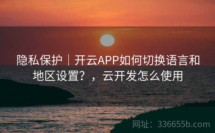 隐私保护|开云APP如何切换语言和地区设置?,云开发怎么使用