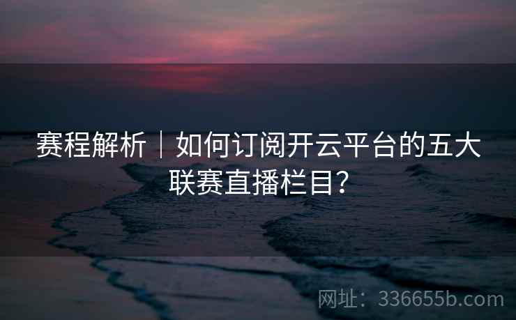 赛程解析|如何订阅开云平台的五大联赛直播栏目?