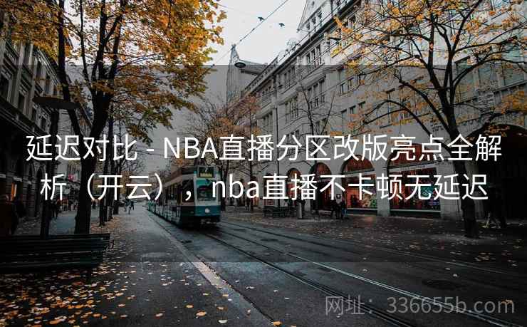延迟对比 - NBA直播分区改版亮点全解析(开云),nba直播不卡顿无延迟