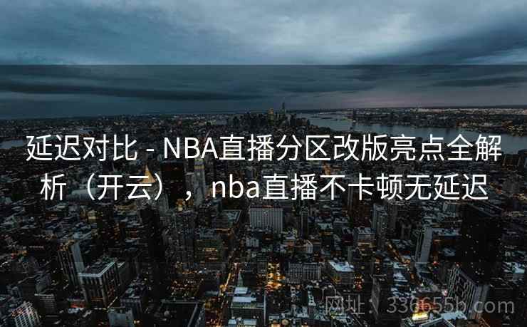 延迟对比 - NBA直播分区改版亮点全解析(开云),nba直播不卡顿无延迟