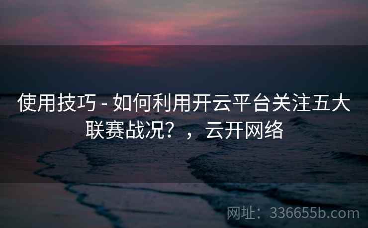 使用技巧 - 如何利用开云平台关注五大联赛战况?,云开网络