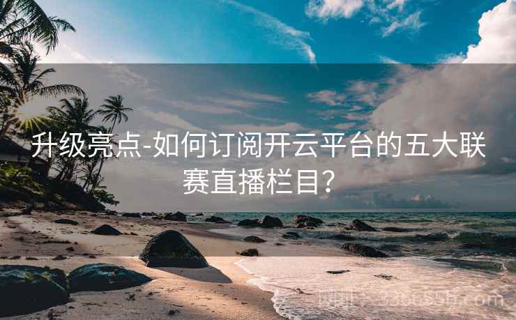 升级亮点-如何订阅开云平台的五大联赛直播栏目?