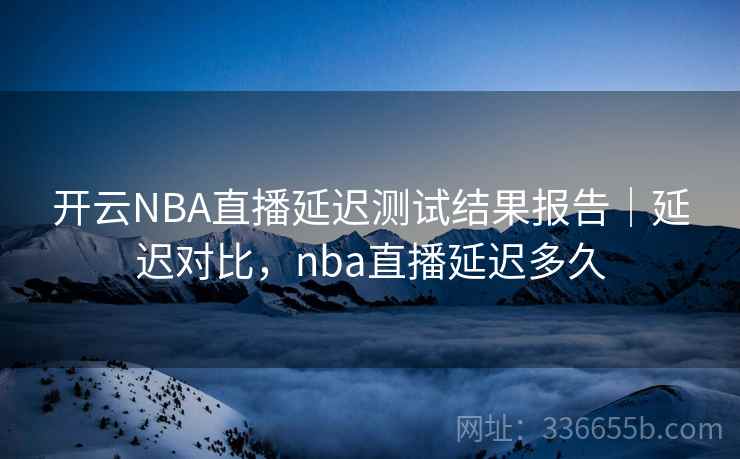 开云NBA直播延迟测试结果报告|延迟对比,nba直播延迟多久