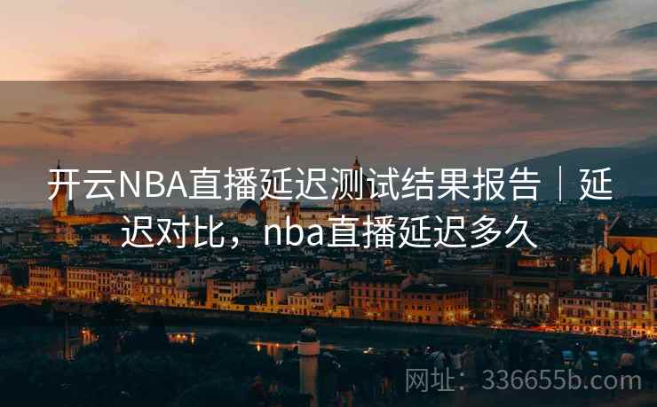 开云NBA直播延迟测试结果报告|延迟对比,nba直播延迟多久